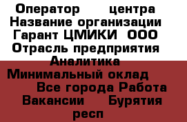 Оператор Call-центра › Название организации ­ Гарант-ЦМИКИ, ООО › Отрасль предприятия ­ Аналитика › Минимальный оклад ­ 17 000 - Все города Работа » Вакансии   . Бурятия респ.